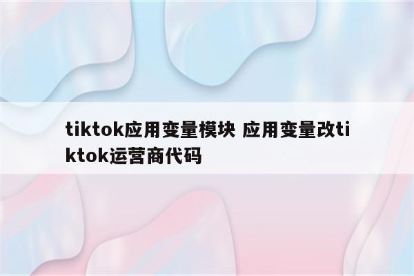 tiktok应用变量模块 应用变量改tiktok运营商代码