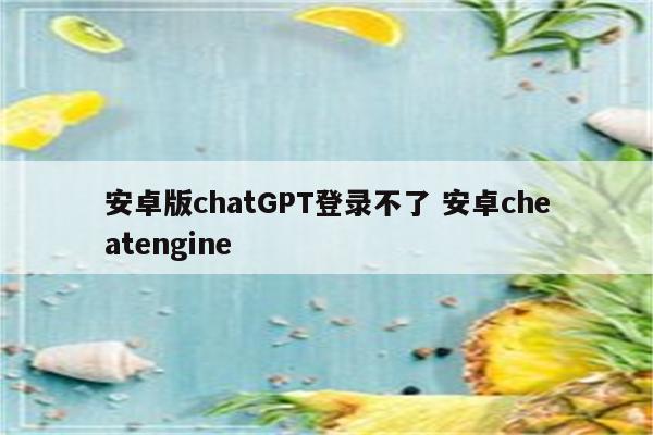 安卓版chatGPT登录不了 安卓cheatengine