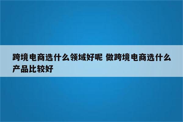 跨境电商选什么领域好呢 做跨境电商选什么产品比较好
