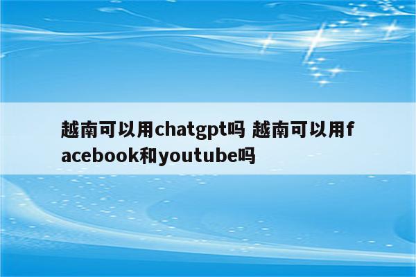 越南可以用chatgpt吗 越南可以用facebook和youtube吗