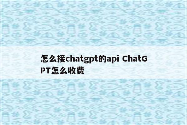 怎么接chatgpt的api ChatGPT怎么收费
