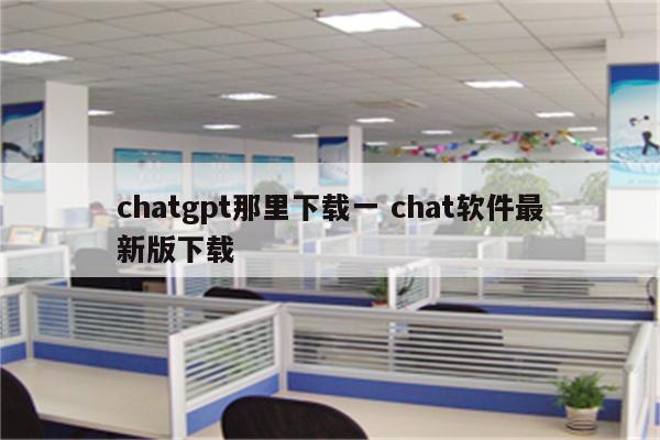 chatgpt那里下载一 chat软件最新版下载