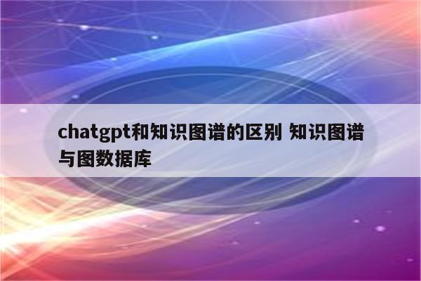 chatgpt和知识图谱的区别 知识图谱与图数据库