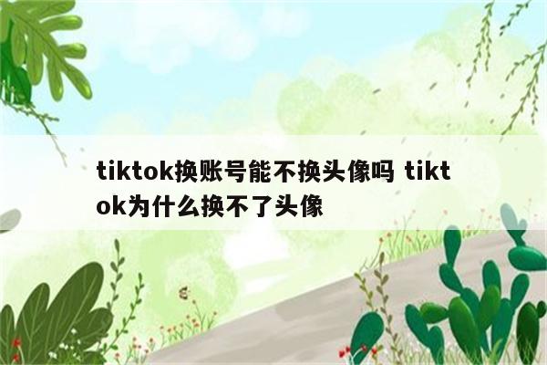 tiktok换账号能不换头像吗 tiktok为什么换不了头像