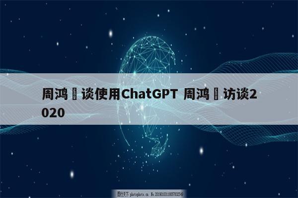 周鸿祎谈使用ChatGPT 周鸿祎访谈2020