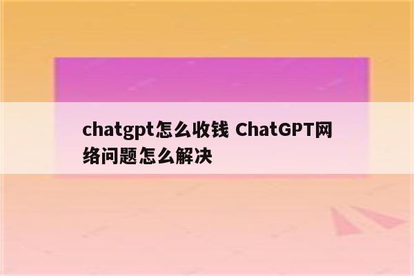 chatgpt怎么收钱 ChatGPT网络问题怎么解决