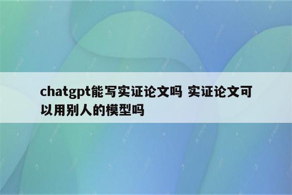 chatgpt能写实证论文吗 实证论文可以用别人的模型吗