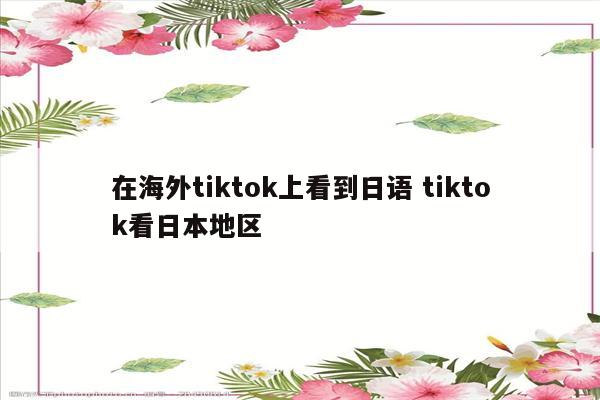 在海外tiktok上看到日语 tiktok看日本地区