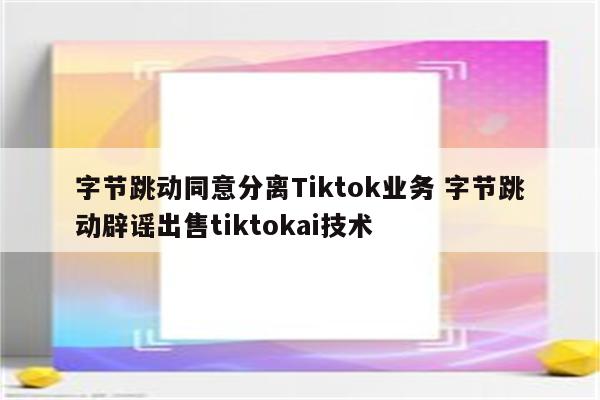字节跳动同意分离Tiktok业务 字节跳动辟谣出售tiktokai技术