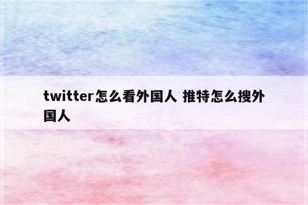 twitter怎么看外国人 推特怎么搜外国人