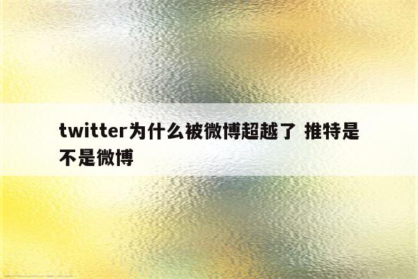 twitter为什么被微博超越了 推特是不是微博