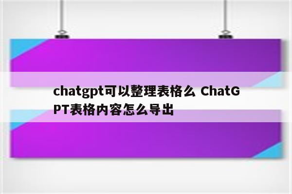 chatgpt可以整理表格么 ChatGPT表格内容怎么导出