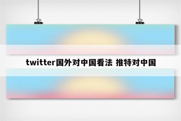 twitter国外对中国看法 推特对中国
