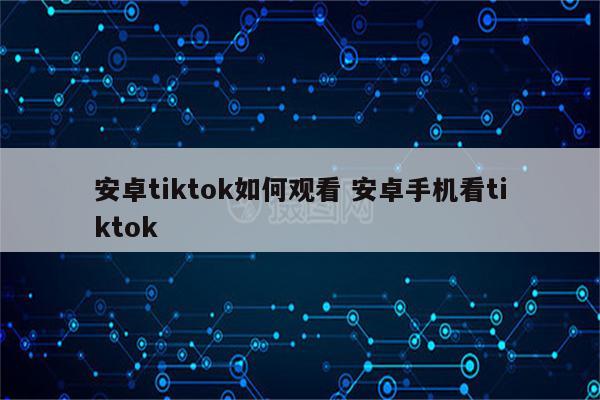 安卓tiktok如何观看 安卓手机看tiktok