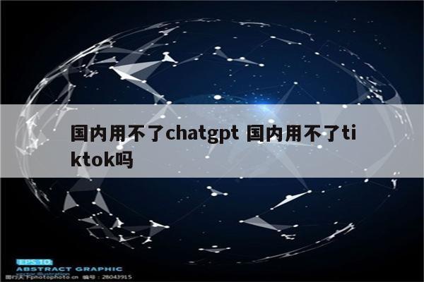 国内用不了chatgpt 国内用不了tiktok吗
