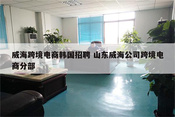 威海跨境电商韩国招聘 山东威海公司跨境电商分部