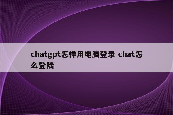 chatgpt怎样用电脑登录 chat怎么登陆