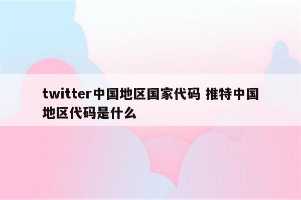 twitter中国地区国家代码 推特中国地区代码是什么