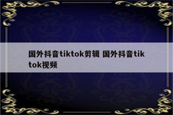 国外抖音tiktok剪辑 国外抖音tiktok视频