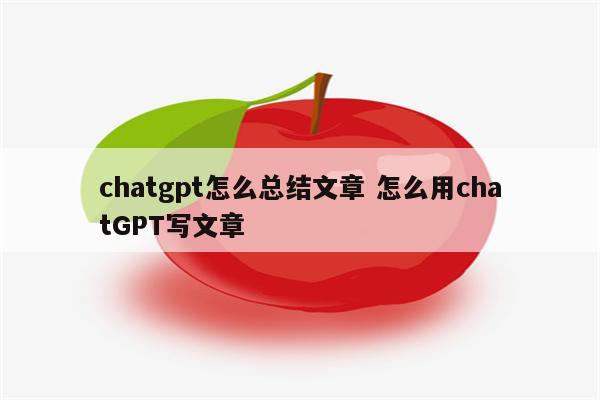chatgpt怎么总结文章 怎么用chatGPT写文章
