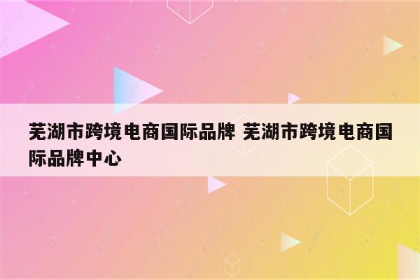 芜湖市跨境电商国际品牌 芜湖市跨境电商国际品牌中心