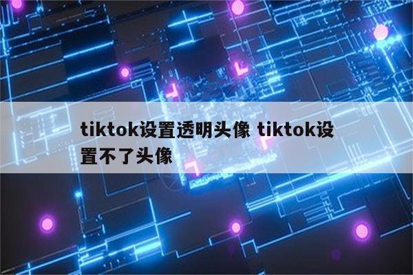 tiktok设置透明头像 tiktok设置不了头像