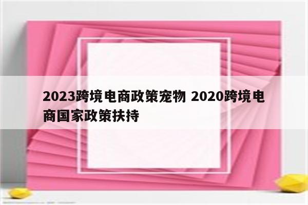 2023跨境电商政策宠物 2020跨境电商国家政策扶持