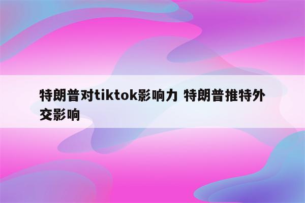 特朗普对tiktok影响力 特朗普推特外交影响