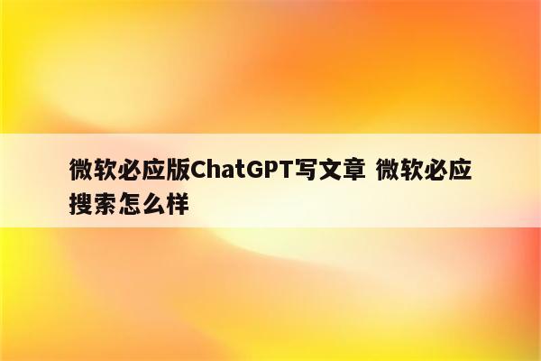 微软必应版ChatGPT写文章 微软必应搜索怎么样