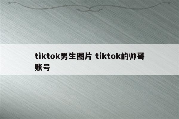 tiktok男生图片 tiktok的帅哥账号