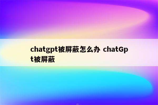 chatgpt被屏蔽怎么办 chatGpt被屏蔽