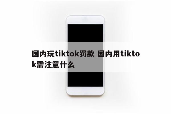 国内玩tiktok罚款 国内用tiktok需注意什么