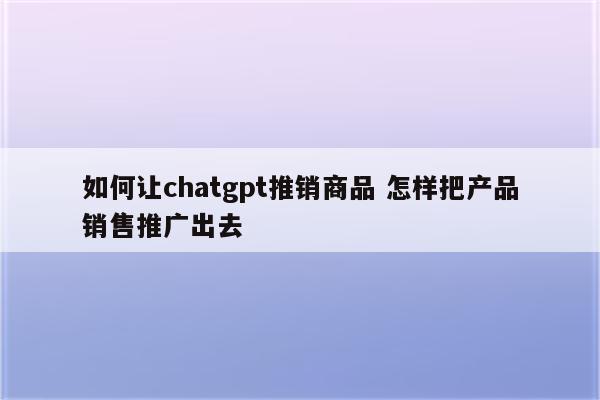 如何让chatgpt推销商品 怎样把产品销售推广出去