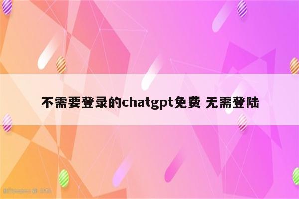 不需要登录的chatgpt免费 无需登陆