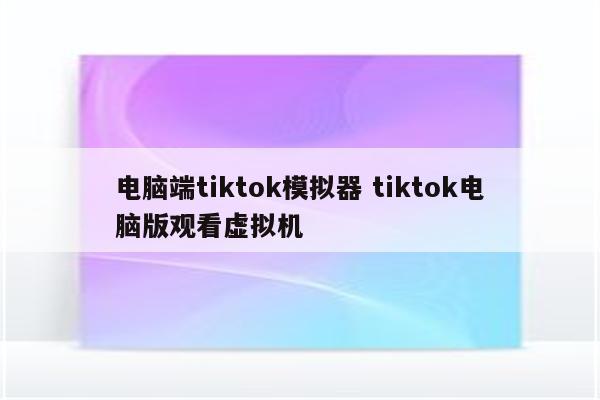 电脑端tiktok模拟器 tiktok电脑版观看虚拟机