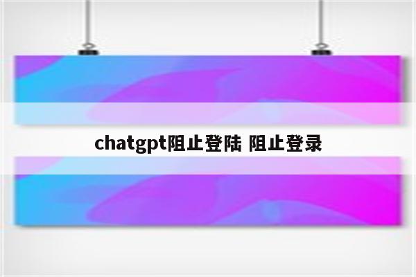 chatgpt阻止登陆 阻止登录