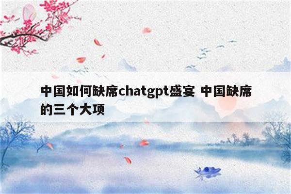 中国如何缺席chatgpt盛宴 中国缺席的三个大项