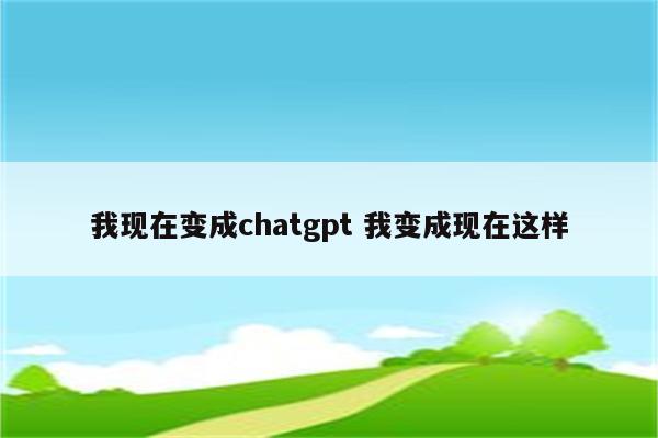 我现在变成chatgpt 我变成现在这样