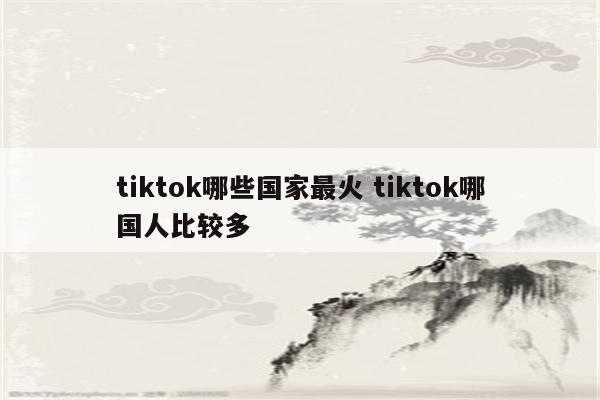 tiktok哪些国家最火 tiktok哪国人比较多