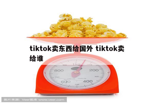 tiktok卖东西给国外 tiktok卖给谁