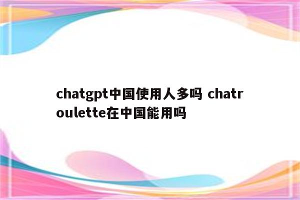 chatgpt中国使用人多吗 chatroulette在中国能用吗
