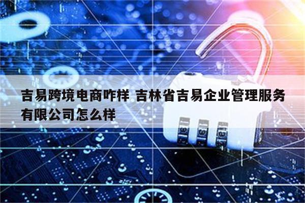 吉易跨境电商咋样 吉林省吉易企业管理服务有限公司怎么样