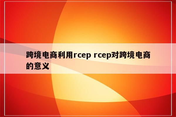 跨境电商利用rcep rcep对跨境电商的意义