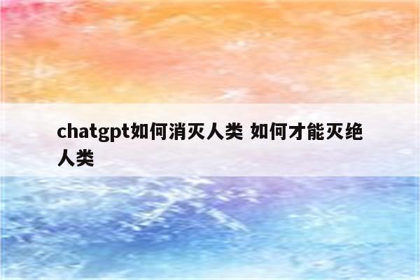 chatgpt如何消灭人类 如何才能灭绝人类