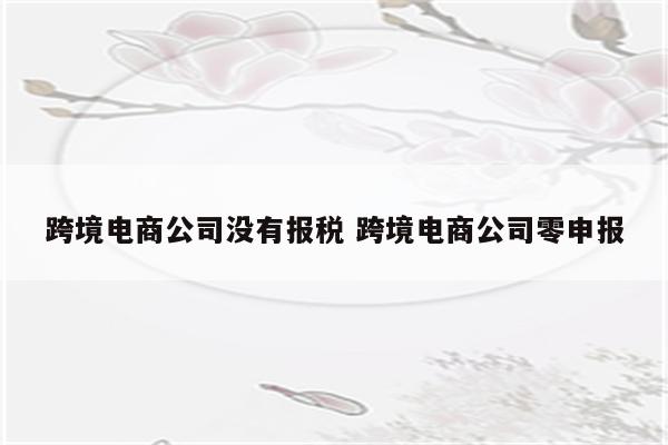 跨境电商公司没有报税 跨境电商公司零申报