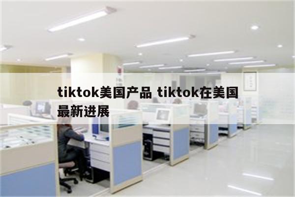 tiktok美国产品 tiktok在美国最新进展