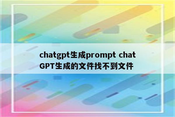 chatgpt生成prompt chatGPT生成的文件找不到文件