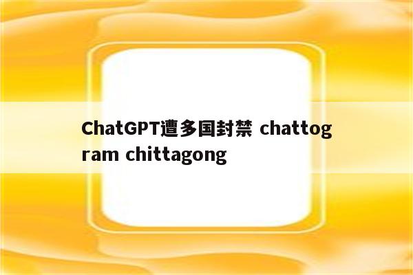 ChatGPT遭多国封禁 chattogram chittagong