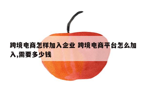 跨境电商怎样加入企业 跨境电商平台怎么加入,需要多少钱