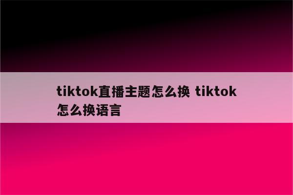 tiktok直播主题怎么换 tiktok怎么换语言